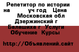 Репетитор по истории на 2018-19 уч.год › Цена ­ 800 - Московская обл., Дзержинский г., Балашиха г. Услуги » Обучение. Курсы   